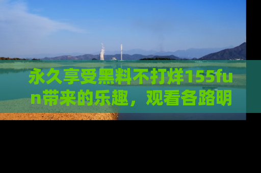 永久享受黑料不打烊155fun带来的乐趣,观看各路明星的内幕故事!
