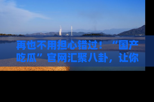 再也不用担心错过！“国产吃瓜”官网汇聚八卦，让你随时随地吃瓜。