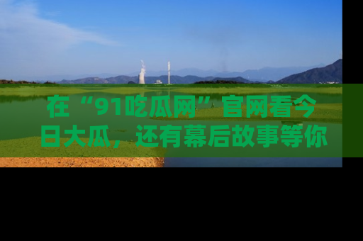 在“91吃瓜网”官网看今日大瓜，还有幕后故事等你来挖掘！