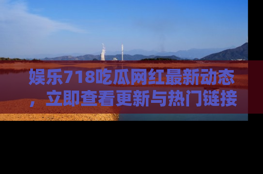 娱乐718吃瓜网红最新动态，立即查看更新与热门链接吧！