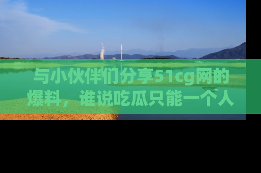 与小伙伴们分享51cg网的爆料，谁说吃瓜只能一个人？