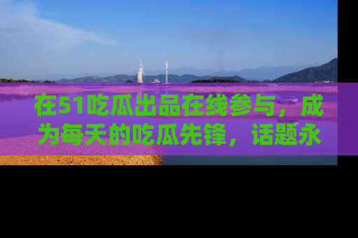 在51吃瓜出品在线参与，成为每天的吃瓜先锋，话题永不落幕！