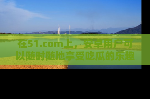 在51.com上，安卓用户可以随时随地享受吃瓜的乐趣！
