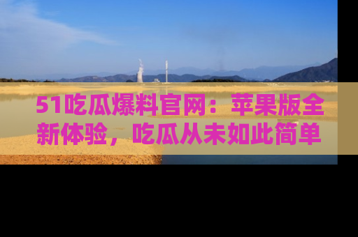 51吃瓜爆料官网：苹果版全新体验，吃瓜从未如此简单