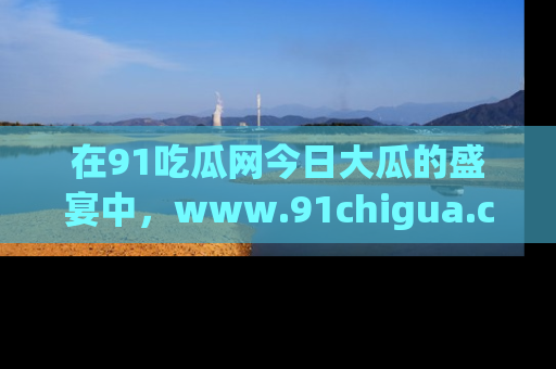 在91吃瓜网今日大瓜的盛宴中，www.91chigua.com带你领略每个让人咋舌的精彩故事！
