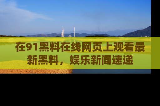 在91黑料在线网页上观看最新黑料，娱乐新闻速递