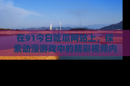 在91今日吃瓜网站上，探索动漫游戏中的精彩视频内容