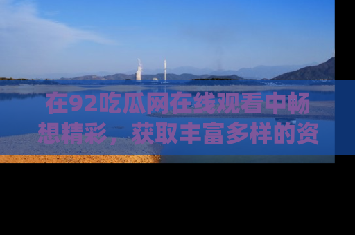 在92吃瓜网在线观看中畅想精彩,获取丰富多样的资源和app功能