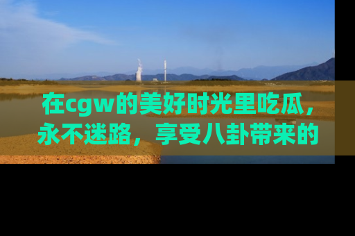 在cgw的美好时光里吃瓜，永不迷路，享受八卦带来的无限欢乐！