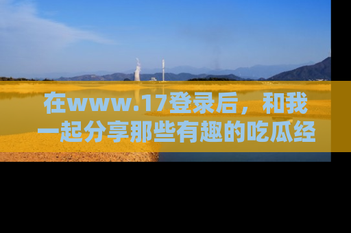在www.17登录后，和我一起分享那些有趣的吃瓜经历吧！