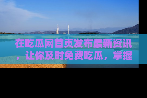 在吃瓜网首页发布最新资讯，让你及时免费吃瓜，掌握热点！