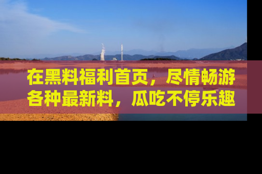 在黑料福利首页，尽情畅游各种最新料，瓜吃不停乐趣无穷！
