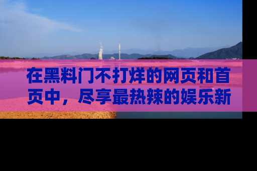 在黑料门不打烊的网页和首页中，尽享最热辣的娱乐新闻与八卦，快来围观！
