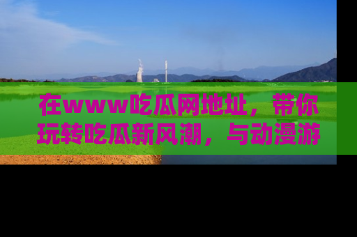 在www吃瓜网地址，带你玩转吃瓜新风潮，与动漫游戏角色共度精彩时光！
