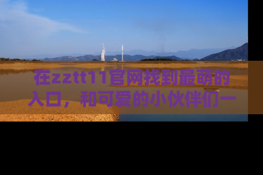 在zztt11官网找到最萌的入口，和可爱的小伙伴们一起吃瓜吧！