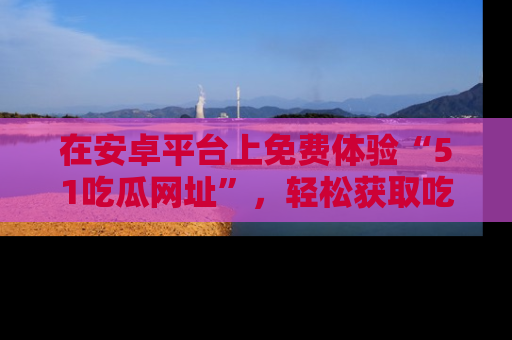 在安卓平台上免费体验“51吃瓜网址”，轻松获取吃瓜新鲜事！
