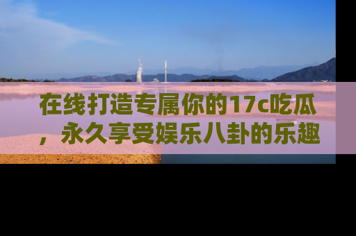 在线打造专属你的17c吃瓜，永久享受娱乐八卦的乐趣
