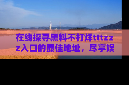 在线探寻黑料不打烊tttzzz入口的最佳地址，尽享娱乐圈八卦盛宴！