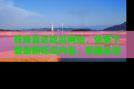 在线直达吃瓜网站,免费下载最新吃瓜内容,把握生活乐趣!