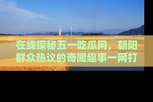 在线探秘五一吃瓜网，朝阳群众热议的奇闻趣事一网打尽