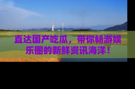 直达国产吃瓜，带你畅游娱乐圈的新鲜资讯海洋！