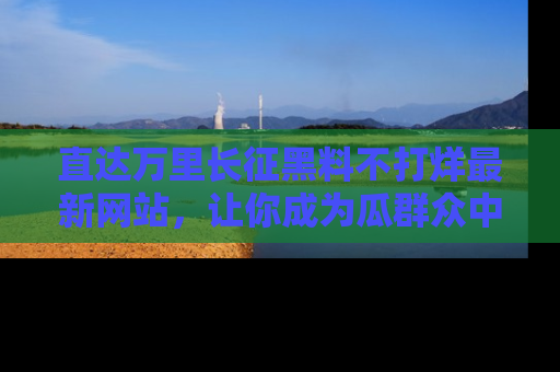 直达万里长征黑料不打烊最新网站，让你成为瓜群众中的资深吃瓜客！