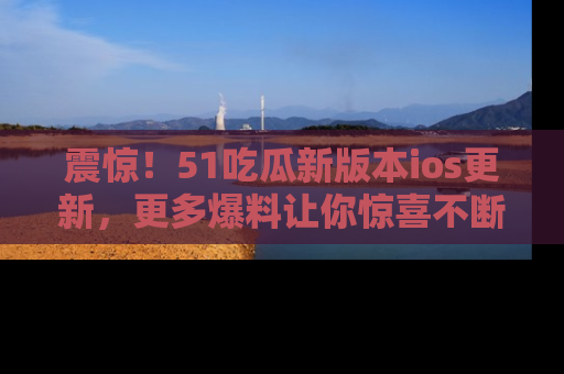 震惊!51吃瓜新版本ios更新,更多爆料让你惊喜不断,赶快来看吧!