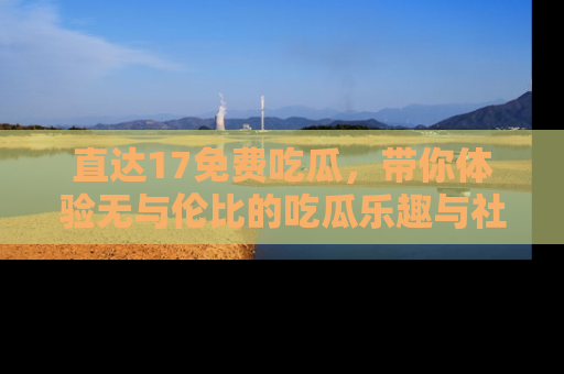 直达17免费吃瓜,带你体验无与伦比的吃瓜乐趣与社区互动