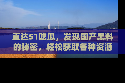 直达51吃瓜,发现国产黑料的秘密,轻松获取各种资源与资讯