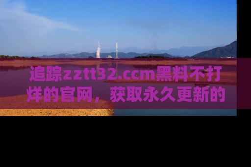 追踪zztt32.ccm黑料不打烊的官网，获取永久更新的娱乐圈内幕，做个资深吃瓜群众！
