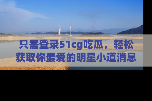 只需登录51cg吃瓜，轻松获取你最爱的明星小道消息！