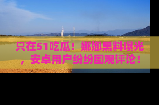 只在51吃瓜！娜娜黑料曝光，安卓用户纷纷围观评论！