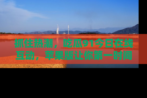 抓住热潮，吃瓜91今日在线互动，苹果版让你第一时间掌握信息！