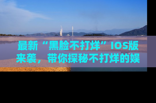 最新“黑脸不打烊”IOS版来袭,带你探秘不打烊的娱乐世界!