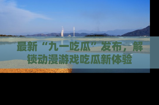最新“九一吃瓜”发布，解锁动漫游戏吃瓜新体验