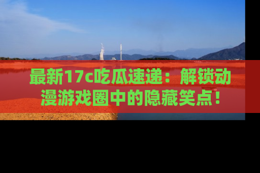 最新17c吃瓜速递：解锁动漫游戏圈中的隐藏笑点！