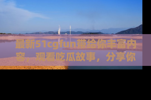最新51cgfun带给你丰富内容，观看吃瓜故事，分享你的感受！
