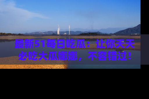 最新51每日吃瓜：让你天天必吃大瓜娜娜，不容错过！