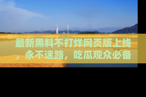 最新黑料不打烊网页版上线，永不迷路，吃瓜观众必备工具！
