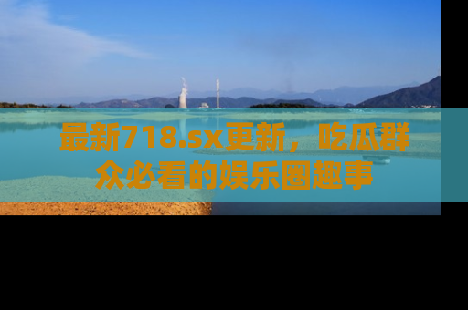 最新718.sx更新，吃瓜群众必看的娱乐圈趣事
