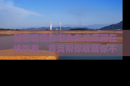 最新吃瓜动态全在吃瓜网在线观看，首页帮你收藏你不能错过的精彩！