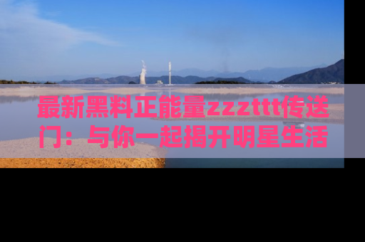 最新黑料正能量zzzttt传送门：与你一起揭开明星生活的神秘地址！