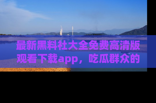 最新黑料社大全免费高清版观看下载app，吃瓜群众的必备神器