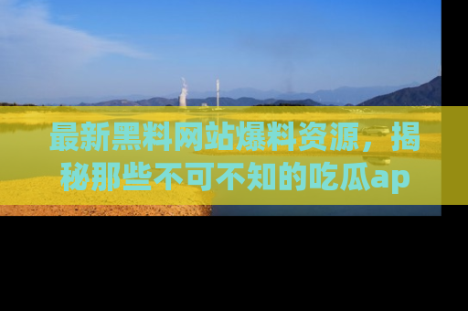 最新黑料网站爆料资源，揭秘那些不可不知的吃瓜app！