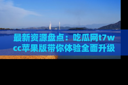 最新资源盘点:吃瓜网t7wcc苹果版带你体验全面升级