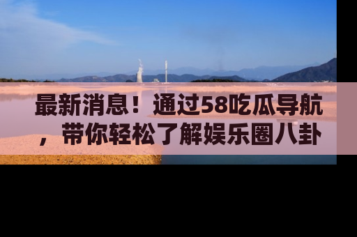 最新消息!通过58吃瓜导航,带你轻松了解娱乐圈八卦动态!