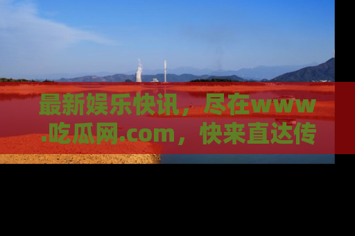 最新娱乐快讯,尽在www.吃瓜网.com,快来直达传送门收获惊喜吧!