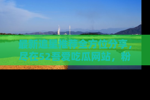 最新追星推荐全方位分享,尽在52吾爱吃瓜网站,粉丝必看